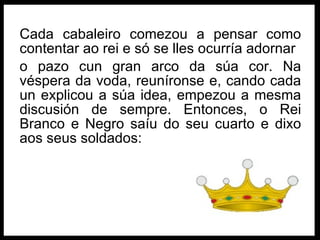 Cada cabaleiro comezou a pensar como contentar ao rei e só se lles ocurría adornar o pazo cun gran arco da súa cor. Na véspera da voda, reuníronse e, cando cada un explicou a súa idea, empezou a mesma discusión de sempre. Entonces, o Rei Branco e Negro saíu do seu cuarto e dixo aos seus soldados: 