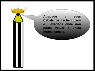 Atrapade a eses Cabaleiros fachendosos e  levádeos onde non poida volver a velos nunca xamais.  