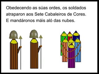 Obedecendo as súas ordes, os soldados atraparon aos Sete Cabaleiros de Cores. E mandáronos máis aló das nubes.  