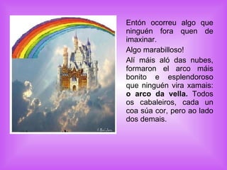 Entón ocorreu algo que ninguén fora quen de imaxinar. Algo marabilloso!  Alí máis aló das nubes, formaron el arco máis bonito e esplendoroso que ninguén vira xamais:  o arco da vella.  Todos os cabaleiros, cada un coa súa cor, pero ao lado dos demais.  