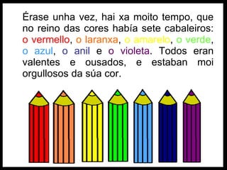 Érase unha vez, hai xa moito tempo, que no reino das cores había sete cabaleiros:  o vermello ,  o laranxa ,  o amarelo ,  o verde ,  o azul ,  o anil  e  o violeta . Todos eran valentes e ousados, e estaban moi orgullosos da súa cor. 
