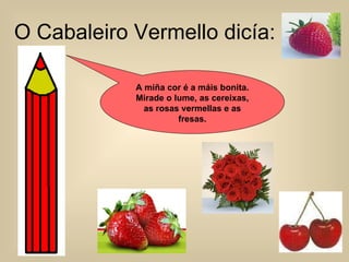 O Cabaleiro Vermello dicía: A miña cor é a máis bonita. Mirade o lume, as cereixas, as rosas vermellas e as fresas. 
