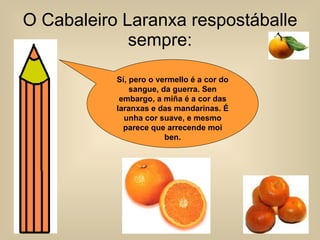 O Cabaleiro Laranxa respostáballe sempre: Sí, pero o vermello é a cor do sangue, da guerra. Sen embargo, a miña é a cor das laranxas e das mandarinas. É unha cor suave, e mesmo parece que arrecende moi ben. 