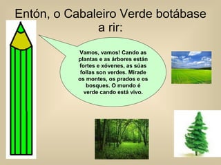 Entón, o Cabaleiro Verde botábase a rir: Vamos, vamos! Cando as plantas e as árbores están fortes e xóvenes, as súas follas son verdes. Mirade os montes, os prados e os bosques. O mundo é verde cando está vivo. 