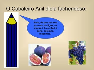 O Cabaleiro Anil dicía fachendoso:   Pero, de que cor son as uvas, os figos, as moras.? A cor Anil é seria, solemne, magnífica.  
