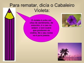 Para rematar, dicía o Cabaleiro Violeta: O violeta é unha cor chea de sentimento, de emoción; é o ceo no solpor, o son suave que producen os violíns. Só o seu nome xa é pura poesía. 