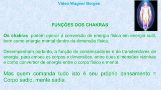 FUNÇÕES DOS CHAKRAS
Os chakras podem operar a conversão de energia física em energia sutil,
bem como energia mental dentro da dimensão física.
Desempenham portanto, a função de condensadores e de transferidores de
energia, para ambos os corpos e dimensões, entre duas dimensões vizinhas
e como conversor de energia entre o corpo físico e mente.
Mas quem comanda tudo isto é seu próprio pensamento =
Corpo sadio, mente sadia.
Vídeo Wagner Borges
 