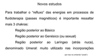 Novos estudos
Para trabalhar o “refluxo” das energias em processos de
fluidoterapia (passes magnéticos) é importante ressaltar
mais 3 chakras:
Região posterior ao Básico
Região posterior ao Genésico (ou sexual)
Região posterior ao Laríngeo (atrás nuca),
denominado Umeral: muito utilizado nas incorporações
(por isso na umbanda “cavalo”)
 