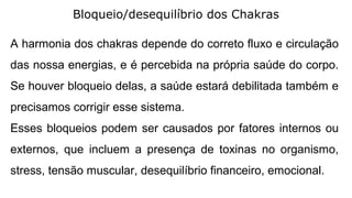 Bloqueio/desequilíbrio dos Chakras
A harmonia dos chakras depende do correto fluxo e circulação
das nossa energias, e é percebida na própria saúde do corpo.
Se houver bloqueio delas, a saúde estará debilitada também e
precisamos corrigir esse sistema.
Esses bloqueios podem ser causados por fatores internos ou
externos, que incluem a presença de toxinas no organismo,
stress, tensão muscular, desequilíbrio financeiro, emocional.
 