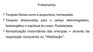 Tratamento
Terapias físicas como a acupuntura, homeopatia;
Terapias direcionadas para o campo eletromagnético,
bioenergético e espiritual do corpo: Fluidoterapia
Revitalização instantânea das energias = através da
respiração consciente ou “Meditação”.
 