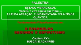 O EVANGELHOO EVANGELHO
SEGUNDO O ESPIRITISMOSEGUNDO O ESPIRITISMO
Capítulo XXVCapítulo XXV
BUSCAI E ACHAREISBUSCAI E ACHAREIS
Fundamentada Filosoficamente em:
PALESTRA:PALESTRA:
ESTADO VIBRACIONALESTADO VIBRACIONAL
Você É, e vive aquilo que vibra ...Você É, e vive aquilo que vibra ...
A LEI DA ATRAÇÃO FUNDAMENTADA PELA FÍSICA
QUÂNTICA
 