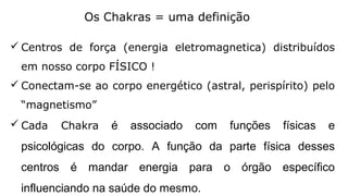 Os Chakras = uma definição
 Centros de força (energia eletromagnetica) distribuídos
em nosso corpo FÍSICO !
 Conectam-se ao corpo energético (astral, perispírito) pelo
“magnetismo”
 Cada Chakra é associado com funções físicas e
psicológicas do corpo. A função da parte física desses
centros é mandar energia para o órgão específico
influenciando na saúde do mesmo.
 