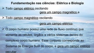  Todo campo elétricocampo elétrico oscilando
gera um campo magnéticogera um campo magnético e
 Todo campo magnéticocampo magnético oscilando
gera um campo elétricogera um campo elétrico..
 O corpo humano possui uma rede de fluxo contínuo que
alimenta as células, órgãos e vários sistemas dentro do
complexo corpo humano. Esse conjunto corresponde ao
Sistema de Energia Sutil do corpo, e gera um campo elétrico
peculiar.
Fundamentação nas ciências: Elétrica e Biologia
 