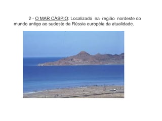 2 - O MAR CÁSPIO: Localizado na região nordeste do
mundo antigo ao sudeste da Rússia européia da atualidade.