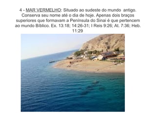4 - MAR VERMELHO: Situado ao sudeste do mundo antigo.
Conserva seu nome até o dia de hoje. Apenas dois braços
superiores que formavam a Península do Sinai é que pertencem
ao mundo Bíblico. Ex. 13:18; 14:26-31; I Reis 9:26; At. 7:36; Heb.
11:29