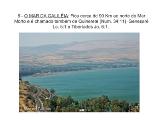 6 - O MAR DA GALILÉIA: Fica cerca de 90 Km ao norte do Mar
Morto e é chamado também de Quinerete (Num. 34:11) Genesaré
Lc. 5:1 e Tiberíades Jo. 6:1.