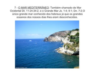 7 - O MAR MEDITERRÂNEO: Também chamado de Mar
Ocidental Dt. 11:24;34:2, e o Grande Mar Js. 1:4; 9:1; Dn. 7:2.O
único grande mar conhecido dos hebreus já que os grandes
oceanos dos nossos dias lhes eram desconhecidos.