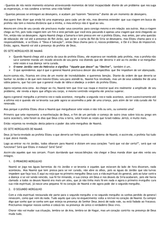 - Quantos de nós neste momento estamos atravessando momentos de total incapacidade diante de um problema que nos suga
as esperanças, e nos condena a termos uma vida falida?
- Quantas pessoas se entregam ao desespero, e acabam por fazerem “besteiras” diante de um momento de desespero.
Mas quero lhes dizer que ainda há uma esperança para cada um de nós, mas devemos entender que sua viagem em busca do
profeta não tem a mesma distância que a minha, o meu esforço não é igual ao seu.
Mesmo em cima de seu cavalo ele precisava mudar seus conceitos para consigo mesmo e em relação aos outros. Mas a viagem
chega ao fim, pois toda viagem tem um fim e este período que você esta passando é apenas uma viagem que está chegando ao
fim, então não se desespere. Agora Naamã chega a Samaria e tem pressa em ver o profeta Elizeu, mas antes, por uma questão
de educação ele vai até a presença do Rei Jorão, que ao ler a carta do Rei da Síria se desespera, mas Elizeu chama para si a
responsabilidade, e se Elizeu é “Deus é Salvação”, então Deus chama para si, nossos problemas, e Ele é o Deus do impossível.
Então, agora, Naamã vai até a presença do profeta de Deus.
OS SETE MERGULHOS DE NAAMÃ
 Quando Naamã chega até a porta da casa do profeta Elizeu, ele esperava ser recebido pelo profeta, mas o profeta não
sai e somente manda um recado através de seu porta voz dizendo que ele deveria ir até ao rio Jordão e se mergulhar
sete vezes e sua doença seria curada.
 O nome Jordão vem do Hebraico e significa “Aquele que desce” ou “Declive”, também é um.
 O que aprendemos aqui é que o general Naamã precisava descer dos empecilhos que lhe impediam de ser abençoado.
Assim somos nós, ficamos em cima de um monte de incredulidades e queremos benção. Diante da ordem de que deveria se
banhar no Jordão e de que nem mesmo Elizeu saiu para atendê-lo, Naamã fica revoltado, mas um de seus soldados lhe dá uma
sábia palavra, que faz com que o general mude de idéia e obedeça a ordem do profeta Elizeu.
Agora vejamos esta cena. Ao chegar ao rio, Naamã tem que tirar sua roupa e mostrar qual era realmente a amplitude de seu
problema, ele revela a lepra que afligia seu corpo, e mesmo sentindo vergonha ele precisa superar.
Agora o general mergulha a primeira vez e nada acontece, mergulha a segunda vez e nada acontece, assim sucessivamente até
a sétima vez e quando ele se levanta sua pele agora se assemelha a pele de uma criança, pois além de ter sido curado ele foi
renovado.
Mas porque o profeta Elizeu disse a Naamã que mergulhasse sete vezes e não três ou seis, ou somente uma?
Primeiro que sete representa a manifestação de Deus, e fim de um período e começo de outro (mas sobre isto eu prego em
outra ocasião!), sete foram os dias que Deus criou a terra, sete foram as vezes que Israel rodeou Jericó, e muito mais.
Então vejamos na revelação desta palavra o poder dos sete mergulhos de Naamã.
OS SETE MERGULHOS DE NAAMÃ
Deus já havia revelado ao profeta Elizeu o que deveria ser feito quanto ao problema de Naamã, e assim ele, o profeta faz tudo
o que Jeová manda.
Logo ao entrar no rio Jordão, todos olhavam para Naamã e diziam em seus corações “será que vai dar certo?”, será que vai
funcionar? Será que Elizeu é maluco? Será? Será?
Assim são aqueles que nos cercam. Ficam duvidando que nossas bênçãos vão chegar e Deus manda dizer que eles verão seu
milagre.
1. O PRIMEIRO MERGULHO
Naamã se joga nas águas barrentas do rio Jordão e se levanta e aqueles que estavam do lado de fora disseram, nada
aconteceu. Mas Naamã que tem pressa para se ver curado, não abre os olhos, pois as águas do Jordão que são turvas
impedem que faça isso. E aqui eu vejo que no primeiro mergulho Deus cura a vida espiritual do general, pois ao lutar contra
a doença e se ver sendo vencido, sua fé foi minando, e sua crença em Deus e nos deuses da Síria acabaram, pois ele havia
clamado a todos os deuses Naamã era mais um ateu, que já não tinha mais fé em nada e agora o primeiro mergulho cura
sua vida espiritual, já nasce uma pequena fé no coração de Naamã e ele agora pode dar o segundo mergulho.
2. O SEGUNDO MERGULHO
Com a vida espiritual restaurada ele parte para o segundo mergulho e no segundo mergulho os sonhos perdido do genera l
renascem, como que vem do nada. Tudo aquilo que caiu no esquecimento volta a reviver no coração de Naamã. Eu sempre
digo que sonho que se sonha sem que esteja na presença do Senhor Deus Jeová de nada vale, ou está fadado ao fracasso.
Precisamos resgatar nossos sonhos e colocá-los na presença do único e verdadeiro Deus vivo.
Chorar não vai mudar sua situação, lembra-se de Ana, lembra-se de Hagar, mas um coração contrito na presença de Deus
muda tudo.
 