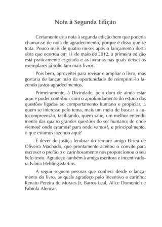 Certamente esta nota à segunda edição bem que poderia
chamar-se de nota de agradecimento, porque é disso que se
trata. Pouco mais de quatro meses após o lançamento desta
obra que ocorreu em 11 de maio de 2012, a primeira edição
está praticamente esgotada e as livrarias nas quais deixei os
exemplares já solicitam mais livros.
Pois bem, aproveitei para revisar e ampliar o livro, mas
gostaria de lançar mão da oportunidade de reimprimi-lo fazendo justos agradecimentos.
Primeiramente, à Divindade, pelo dom de ainda estar
aqui e poder contribuir com o aprofundamento do estudo das
questões ligadas ao comportamento humano e propiciar, a
quem se interesse pelo tema, mais um meio de buscar a autocompreensão, facilitando, quem sabe, um melhor entendimento das quatro grandes questões do ser humano: de onde

É dever de justiça lembrar do sempre amigo Eliseu de
Oliveira Machado, que prontamente aceitou o convite para
escrever o prefácio e carinhosamente nos proporcionou o seu
belo texto. Agradeço também à amiga escritora e incentivadoA seguir seguem pessoas que conheci desde o lançamento do livro, as quais agradeço pelo incentivo e carinho:

 