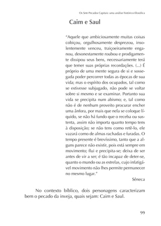 “Aquele que ambiciosamente muitas coisas
cobiçou, orgulhosamente desprezou, insolentemente venceu, traiçoeiramente enganou, desonestamente roubou e prodigamente dissipou seus bens, necessariamente terá
próprio de uma mente segura de si e sossegada poder percorrer todas as épocas de sua
se estivesse subjugado, não pode se voltar
sobre si mesmo e se examinar. Portanto sua
vida se precipita num abismo; e, tal como
não é de nenhum proveito procurar encher
quido, se não há fundo que o receba ou sustenta, assim não importa quanto tempo tens
à disposição; se não tens como retê-lo, ele
vazará como de almas rachadas e furadas. O
guns parece não existir, pois está sempre em
antes de vir a ser; é tão incapaz de deter-se,
quanto o mundo ou as estrelas, cujo infatigável movimento não lhes permite permanecer
no mesmo lugar.”
Sêneca

bem o pecado da inveja, quais sejam: Caim e Saul.
99

 