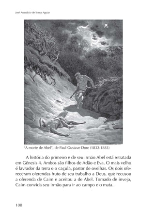 José Anastácio de Sousa Aguiar

A história do primeiro e de seu irmão Abel está retratada
é lavrador da terra e o caçula, pastor de ovelhas. Os dois ofereceram oferendas fruto de seu trabalho a Deus, que recusou
Caim convida seu irmão para ir ao campo e o mata.

100

 