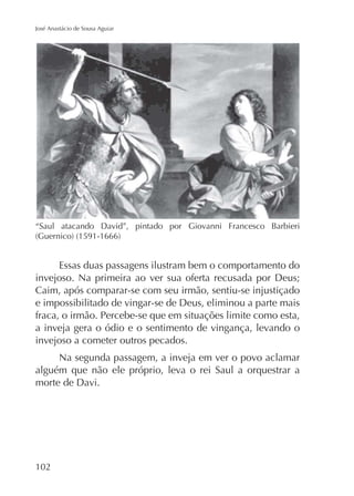 José Anastácio de Sousa Aguiar

“Saul atacando David”, pintado por Giovanni Francesco Barbieri

Essas duas passagens ilustram bem o comportamento do
invejoso. Na primeira ao ver sua oferta recusada por Deus;
Caim, após comparar-se com seu irmão, sentiu-se injustiçado
e impossibilitado de vingar-se de Deus, eliminou a parte mais
fraca, o irmão. Percebe-se que em situações limite como esta,
a inveja gera o ódio e o sentimento de vingança, levando o
invejoso a cometer outros pecados.
Na segunda passagem, a inveja em ver o povo aclamar
alguém que não ele próprio, leva o rei Saul a orquestrar a
morte de Davi.

102

 