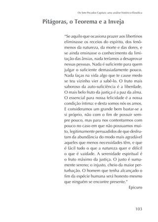 “Se aquilo que ocasiona prazer aos libertinos
menos da natureza, da morte e das dores, e
se ainda ensinasse o conhecimento da limi-

Nada faças na vida algo que te cause medo
se teu vizinho vier a sabê-lo. O fruto mais
O mais belo fruto da justiça é a paz da alma.
O essencial para nossa felicidade é a nossa
E consideramos um grande bem bastar-se a
pre pouco, mas para nos contentarmos com
pouco no caso em que não possuamos muito, legitimamente persuadidos de que desfruaqueles que menos necessidades têm, e que
o que é vaidade. A serenidade espiritual é
o fruto máximo da justiça. O justo é sumamente sereno; o injusto, cheio da maior perturbação. O homem que tenha alcançado o
que ninguém se encontre presente.”
Epicuro

 