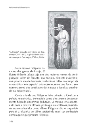 José Anastácio de Sousa Aguiar

“A Inveja” pintado por Giotto di Bon-se na capela Scrovegni, Pádua, Itália.

Nem mesmo Pitágoras escapou das garras da Inveja. O
mo, porém seus feitos mais conhecidos estão no campo da
matemática, em especial o famoso teorema que leva o seu
Conta a lenda que Pitágoras foi o primeiro a idealizar a
palavra matemática, concebida como um sistema de pensamento fulcrado em provas dedutivas. O mesmo teria aconteres eram conhecidos como sábios. Pitágoras não teria querido
para si a alcunha de sábio, preferindo mais ser conhecido

104

 