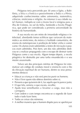 adquirindo conhecimentos sobre astronomia, matemática,
ciências, misticismo e religião. Ao retornar à sua cidade nailha de Crotona, no sul da Itália, fundando a Escola Pitagórica, que pode ser considerada a primeira universidade da
história da humanidade.
A sua escola era um misto de irmandade religiosa e intelectual, abordando temas ecléticos que variavam da mateensino da metempsicose à proibição de beber vinho e comer
carne. Os alunos eram submetidos a testes de iniciação e poucos eram admitidos. Pois bem, um dos não admitidos dedicou-se a realizar propaganda com o escopo de destruir tanto
Pitágoras como a sua escola. Algum tempo depois, a escola
mestre assassinado.
da elevação espiritual do ser humano, dentre os seus pensamentos destaco:
Educai as crianças e não será preciso punir os homens;
Pensem o que quiserem de ti, faz aquilo que te parece justo;
O que fala, semeia; o que escuta, recolhe;
Ajuda teus semelhantes a levantar a carga, mas não a
carregues;
Com ordem e com tempo encontra-se o segredo de fazer
tudo e tudo fazer bem;
A melhor maneira que o homem dispõe para se aperfeiçoar
105

 