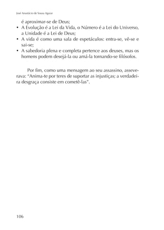 José Anastácio de Sousa Aguiar

é aproximar-se de Deus;

A vida é como uma sala de espetáculos: entra-se, vê-se e
sai-se;
A sabedoria plena e completa pertence aos deuses, mas os

rava: “Anima-te por teres de suportar as injustiças; a verdadeira desgraça consiste em cometê-las”.

106

 
