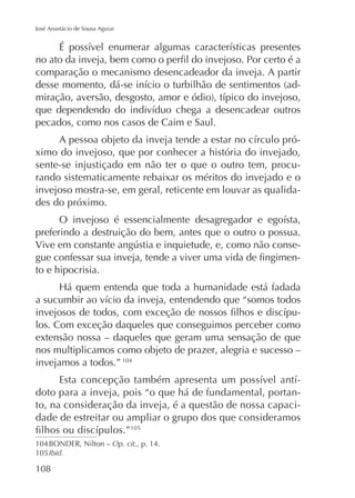 José Anastácio de Sousa Aguiar

comparação o mecanismo desencadeador da inveja. A partir
-

pecados, como nos casos de Caim e Saul.
ximo do invejoso, que por conhecer a história do invejado,
sente-se injustiçado em não ter o que o outro tem, procurando sistematicamente rebaixar os méritos do invejado e o
invejoso mostra-se, em geral, reticente em louvar as qualidades do próximo.
preferindo a destruição do bem, antes que o outro o possua.
to e hipocrisia.

los. Com exceção daqueles que conseguimos perceber como
extensão nossa – daqueles que geram uma sensação de que
nos multiplicamos como objeto de prazer, alegria e sucesso –
invejamos a todos.” 104
doto para a inveja, pois “o que há de fundamental, portanto, na consideração da inveja, é a questão de nossa capacidade de estreitar ou ampliar o grupo dos que consideramos
105

104 BONDER, Nilton – Op. cit., p. 14.
105 Ibid.

108

 