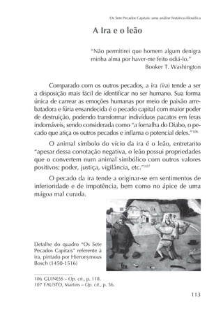 “Não permitirei que homem algum denigra
minha alma por haver-me feito odiá-lo.”

Comparado com os outros pecados, a ira (ira
-

indomáveis, sendo considerada como “a fornalha do Diabo, o pe106

“apesar dessa conotação negativa, o leão possui propriedades
que o convertem num animal simbólico com outros valores
107

O pecado da ira tende a originar-se em sentimentos de
inferioridade e de impotência, bem como no ápice de uma
mágoa mal curada.

Detalhe do quadro “Os Sete
Pecados Capitais” referente à

106 GUINESS – Op. cit., p. 118.
107
Op. cit., p. 56.

 