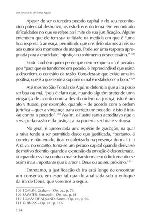 José Anastácio de Sousa Aguiar

Apesar de ser o terceiro pecado capital e do seu reconhecido potencial destrutivo, os estudiosos do tema têm encontrado
entendem que ele tem sua utilidade na medida em que é “uma
boa resposta à ameaça, permitindo que nos defendamos a nós ou
aos outros sob momentos de ataque. Pode ser uma resposta apropriada para a crueldade, injustiça ou sofrimento desnecessário.” 108
Existe também quem pense que nem sempre a ira é pecado,
a desordem, o contrário da razão. Considera-se que existe uma ira
positiva, que é a que tende a suprimir o mal e restabelecer o bem.”109
ser boa ou má, “pois é claro que, quando alguém pretende uma
vingança de acordo com a devida ordem da justiça, isto é um
ato virtuoso, por exemplo, quando – de acordo com a ordem
-se contra o pecado”.110 Assim, o ilustre santo acreditava que a
serviço da razão e da justiça, a ira poderia ser boa e virtuosa.
No geral, é apresentada uma espécie de gradação, na qual

A raiva, no entanto, torna-se um pecado capital quando deriva-se
de motivo doentio, quando a expressão da emoção é desordenada,
ou quando essa ira contra o mal se transforma em ódio tornando-se
assim mais importante que o amor a Deus ou ao seu próximo.”111
um consenso, em especial quando analisada sob o enfoque
da ira de Deus, que veremos a seguir.
108
Op. cit., p. 78.
109
Op. cit., p. 81.
110
Op. cit., p. 96.
111 GUINESS – Op. cit., p. 116.

114

 