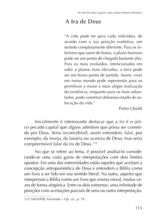 acordo com a sua posição evolutiva, um
sentido completamente diferente. Para os inferiores que saem de baixo, o plano humano
pode ser um ponto de chegada bastante alto.
subir a planos mais elevados, a terra pode
ser um baixo ponto de partida. Assim, viver
em nosso mundo pode representar para os
primitivos a maior e mais alegre realização
da existência, enquanto para os mais adiantados, pode constituir doloroso estado de sufocação da vida.”
Pietro Ubaldi

co pecado capital que alguns admitem que possa ser cometi-

112

rando-se uma vasta gama de interpretações com dois limites
opostos. Em uma das extremidades estão aqueles que aceitam a
um livro a ser lido em seu sentido literal. Na outra, aqueles que
posições com aceitações parciais de uma ou outra interpretação.
112

Op. cit., p. 79.

115

 