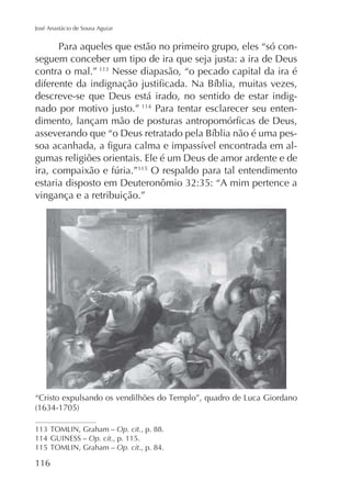José Anastácio de Sousa Aguiar

Para aqueles que estão no primeiro grupo, eles “só conseguem conceber um tipo de ira que seja justa: a ira de Deus
contra o mal.” Nesse diapasão, “o pecado capital da ira é
descreve-se que Deus está irado, no sentido de estar indignado por motivo justo.” 114 Para tentar esclarecer seu entengumas religiões orientais. Ele é um Deus de amor ardente e de
115
O respaldo para tal entendimento
vingança e a retribuição.”

Op. cit., p. 88.
114 GUINESS – Op. cit., p. 115.
115
Op. cit., p. 84.

116

 