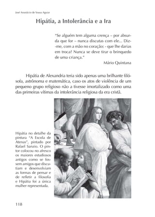 José Anastácio de Sousa Aguiar

“Se alguém tem alguma crença – por absurda que for – nunca discutas com ele... Diz-me, com a mão no coração: - que lhe darias
de uma criança.”
Mário Quintana

sofa, astrônoma e matemática, caso os atos de violência de um
pequeno grupo religioso não a tivesse imortalizado como uma

pintura “A Escola de
Atenas”, pintado por
Rafael Sanzio. O pintor colocou no afresco
os maiores estudiosos
antigos como se fossem amigos que discutiam e desenvolviam
as formas de pensar e
mulher representada.

118

 