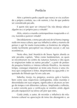Atire a primeira pedra aquele que nunca se viu avaliando a própria conduta, ou a de outrem, à luz do que poderia
ser considerado pecado.

Decididamente, o tema pecado está de tal forma impregpensar e agir há muito transcendeu as fronteiras da religião,
econômicas.
Nesta obra, José Anastácio de Sousa Aguiar aborda os
sete pecados capitais, “ditos como fundamentais, os quais
se encontrariam no centro da natureza humana e dos quais
se originariam todos os outros pecados”, a partir de profuntempo, consegue emprestar ao texto uma leveza e uma clareza que conquistam o leitor, despertando ou aguçando a in-

bem como seus respectivos contrapontos, estão reunidas e
-

pecado equiparável ou talvez até pior que estes.
tivismo cultural na apreciação de tema tão abrangente e, ao

 