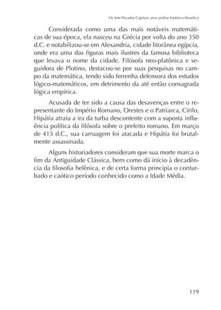 Considerada como uma das mais notáveis matemáti-

que levava o nome da cidade. Filósofa neo-platônica e seguidora de Plotino, destacou-se por suas pesquisas no campo da matemática, tendo sido ferrenha defensora dos estudos
lógico-matemáticos, em detrimento da até então consagrada
Acusada de ter sido a causa das desavenças entre o representante do Império Romano, Orestes e o Patriarca, Cirilo,
mente assassinada.
Alguns historiadores consideram que sua morte marca o
-

119

 
