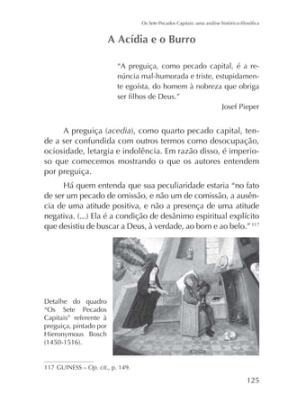 “A preguiça, como pecado capital, é a re-

Josef Pieper

acedia
de a ser confundida com outros termos como desocupação,
ociosidade, letargia e indolência. Em razão disso, é imperioso que comecemos mostrando o que os autores entendem
por preguiça.
de ser um pecado de omissão, e não um de comissão, a ausência de uma atitude positiva, e não a presença de uma atitude
que desistiu de buscar a Deus, à verdade, ao bom e ao belo.” 117

Detalhe do quadro
“Os Sete Pecados
Capitais” referente à
preguiça, pintado por

117 GUINESS – Op. cit., p. 149.

125

 