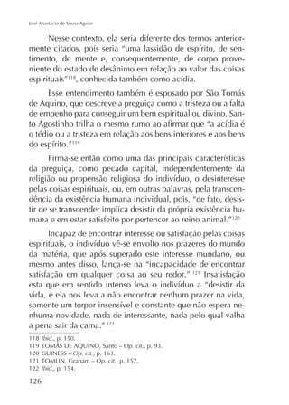 José Anastácio de Sousa Aguiar

Nesse contexto, ela seria diferente dos termos anteriortimento, de mente e, consequentemente, de corpo proveespirituais”118
de Aquino, que descreve a preguiça como a tristeza ou a falta
de empenho para conseguir um bem espiritual ou divino. Sano tédio ou a tristeza em relação aos bens interiores e aos bens
119

da preguiça, como pecado capital, independentemente da
pelas coisas espirituais, ou, em outras palavras, pela transcendência da existência humana individual, pois, “de fato, desistir de se transcender implica desistir da própria existência humana e em estar satisfeito por pertencer ao reino animal.”120
Incapaz de encontrar interesse ou satisfação pelas coisas
da matéria, que após superado este interesse mundano, ou
mesmo antes disso, lança-se na “incapacidade de encontrar
satisfação em qualquer coisa ao seu redor.” 121 Insatisfação
vida, e ela nos leva a não encontrar nenhum prazer na vida,
nhuma novidade, nada de interessante, nada pelo qual valha
a pena sair da cama.” 122
118 Ibid., p. 150.
119
Op. cit
120 GUINESS – Op. cit.
121
Op. cit., p. 157.
122 Ibid., p. 154.

126

 