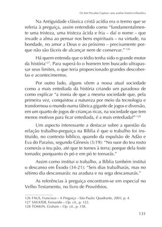 referia à preguiça, assim entendido como “fundamentalmeninvade a alma ao pensar nos bens espirituais – na virtude, na
bondade, no amor a Deus e ao próximo – precisamente porque não são fáceis de alcançar nem de conservar.” 126
da história127. Para superá-lo o homem tem buscado ultrapassar seus limites, o que teria proporcionado grandes descobertas e acontecimentos.
Por outro lado, alguns vêem a nossa atual sociedade
como a mais entediada da história criando um paradoxo de
como explicar “a ironia de que a mesma sociedade que, pela
primeira vez, conquistou a natureza por meio da tecnologia e
transformou o mundo numa fábrica gigante de jogos e diversão,
em um quarto de jogos de crianças ricas, na sociedade que tem
128

Um aspecto interessante a destacar sobre a questão da
-

comerás o teu pão, até que te tornes à terra; porque dela foste
tomado; porquanto és pó e em pó te tornarás.”

sétimo dia descansarás: na aradura e na sega descansarás.”
As referências à preguiça encontram-se em especial no

126
127
128

Op. cit., p. 122.
Op. cit., p. 158.

 