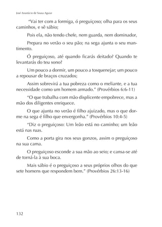José Anastácio de Sousa Aguiar

“Vai ter com a formiga, ó preguiçoso; olha para os seus
caminhos, e sê sábio;
Pois ela, não tendo chefe, nem guarda, nem dominador,
Prepara no verão o seu pão; na sega ajunta o seu mantimento.

Um pouco a dormir, um pouco a tosquenejar; um pouco
a repousar de braços cruzados;
Assim sobrevirá a tua pobreza como o meliante, e a tua
“O que trabalha com mão displicente empobrece, mas a
mão dos diligentes enriquece.
“Diz o preguiçoso: Um leão está no caminho; um leão
está nas ruas.
Como a porta gira nos seus gonzos, assim o preguiçoso
na sua cama.
O preguiçoso esconde a sua mão ao seio; e cansa-se até
de torná-la à sua boca.
Mais sábio é o preguiçoso a seus próprios olhos do que

 