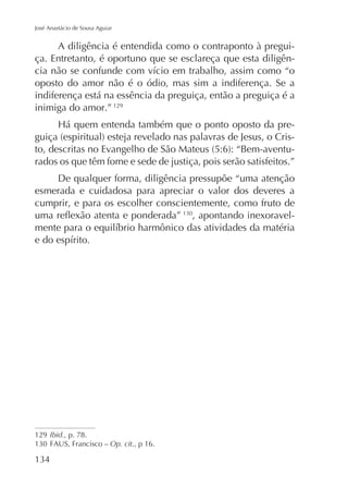 José Anastácio de Sousa Aguiar

A diligência é entendida como o contraponto à preguiça. Entretanto, é oportuno que se esclareça que esta diligênoposto do amor não é o ódio, mas sim a indiferença. Se a
indiferença está na essência da preguiça, então a preguiça é a
inimiga do amor.” 129
rados os que têm fome e sede de justiça, pois serão satisfeitos.”
De qualquer forma, diligência pressupõe “uma atenção
esmerada e cuidadosa para apreciar o valor dos deveres a
cumprir, e para os escolher conscientemente, como fruto de
, apontando inexoravel-

129 Ibid., p. 78.
FAUS, Francisco – Op. cit., p 16.

 