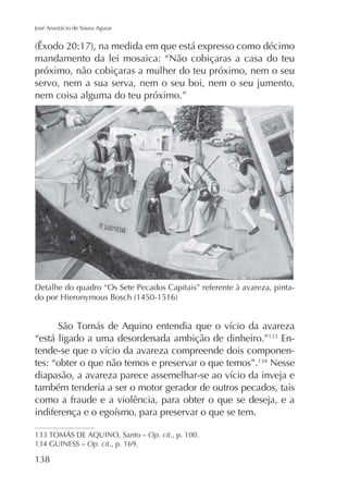 José Anastácio de Sousa Aguiar

mandamento da lei mosaica: “Não cobiçaras a casa do teu
próximo, não cobiçaras a mulher do teu próximo, nem o seu
servo, nem a sua serva, nem o seu boi, nem o seu jumento,
nem coisa alguma do teu próximo.”

Detalhe do quadro “Os Sete Pecados Capitais” referente à avareza, pinta-

“está ligado a uma desordenada ambição de dinheiro.”
tes: “obter o que não temos e preservar o que temos”.

EnNesse

também tenderia a ser o motor gerador de outros pecados, tais
como a fraude e a violência, para obter o que se deseja, e a

Op. cit., p. 100.
Op. cit., p. 169.

 