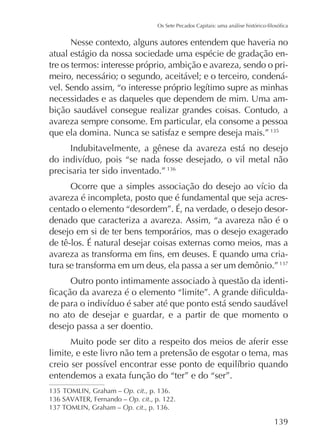 Nesse contexto, alguns autores entendem que haveria no
atual estágio da nossa sociedade uma espécie de gradação entre os termos: interesse próprio, ambição e avareza, sendo o primeiro, necessário; o segundo, aceitável; e o terceiro, condenánecessidades e as daqueles que dependem de mim. Uma ambição saudável consegue realizar grandes coisas. Contudo, a
avareza sempre consome. Em particular, ela consome a pessoa
que ela domina. Nunca se satisfaz e sempre deseja mais.”
Indubitavelmente, a gênese da avareza está no desejo
precisaria ter sido inventado.”
avareza é incompleta, posto que é fundamental que seja acrescentado o elemento “desordem”. É, na verdade, o desejo desordenado que caracteriza a avareza. Assim, “a avareza não é o
desejo em si de ter bens temporários, mas o desejo exagerado
de tê-los. É natural desejar coisas externas como meios, mas a
tura se transforma em um deus, ela passa a ser um demônio.”
Outro ponto intimamente associado à questão da identino ato de desejar e guardar, e a partir de que momento o
desejo passa a ser doentio.
Muito pode ser dito a respeito dos meios de aferir esse
limite, e este livro não tem a pretensão de esgotar o tema, mas
entendemos a exata função do “ter” e do “ser”.
Op. cit
Op. cit., p. 122.
Op. cit

 