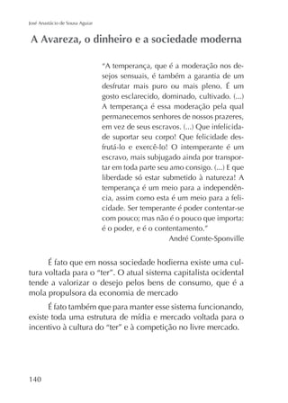 José Anastácio de Sousa Aguiar

“A temperança, que é a moderação nos desejos sensuais, é também a garantia de um
desfrutar mais puro ou mais pleno. É um
A temperança é essa moderação pela qual
permanecemos senhores de nossos prazeres,
de suportar seu corpo! Que felicidade desfrutá-lo e exercê-lo! O intemperante é um
escravo, mais subjugado ainda por transporliberdade só estar submetido à natureza! A
temperança é um meio para a independência, assim como esta é um meio para a felicidade. Ser temperante é poder contentar-se
com pouco; mas não é o pouco que importa:
é o poder, e é o contentamento.”
André Comte-Sponville

É fato que em nossa sociedade hodierna existe uma cultura voltada para o “ter”. O atual sistema capitalista ocidental
tende a valorizar o desejo pelos bens de consumo, que é a
mola propulsora da economia de mercado
É fato também que para manter esse sistema funcionando,
incentivo à cultura do “ter” e à competição no livre mercado.

140

 