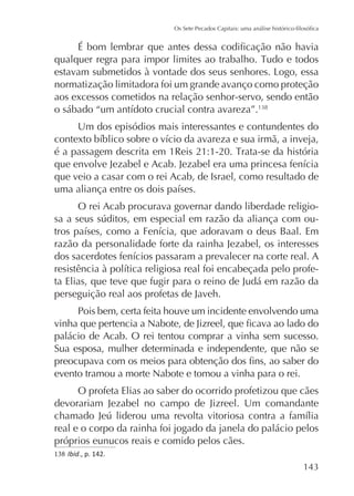 normatização limitadora foi um grande avanço como proteção
aos excessos cometidos na relação senhor-servo, sendo então
Um dos episódios mais interessantes e contundentes do

que veio a casar com o rei Acab, de Israel, como resultado de
O rei Acab procurava governar dando liberdade religiorazão da personalidade forte da rainha Jezabel, os interesses
ta Elias, que teve que fugir para o reino de Judá em razão da
perseguição real aos profetas de Javeh.
Pois bem, certa feita houve um incidente envolvendo uma
palácio de Acab. O rei tentou comprar a vinha sem sucesso.
Sua esposa, mulher determinada e independente, que não se
evento tramou a morte Nabote e tomou a vinha para o rei.
O profeta Elias ao saber do ocorrido profetizou que cães
devorariam Jezabel no campo de Jizreel. Um comandante
real e o corpo da rainha foi jogado da janela do palácio pelos
próprios eunucos reais e comido pelos cães.
138 Ibid., p. 142.

 