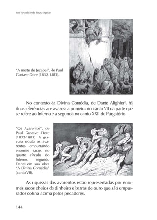 José Anastácio de Sousa Aguiar

“A morte de Jezabel”, de Paul

No contexto da Divina Comédia, de Dante Alighieri, há
duas referências aos avaros: a primeira no canto VII da parte que
se refere ao Inferno e a segunda no canto XXII do Purgatório.
“Os Avarentos”, de
Paul Gustave Dore
vura retrata os avarentos empurrando
enormes sacos no
Inferno,
segundo
Dante em sua obra
“A Divina Comédia”

As riquezas dos avarentos estão representadas por enormes sacos cheios de dinheiro e barras de ouro que são empurrados colina acima pelos pecadores.
144

 