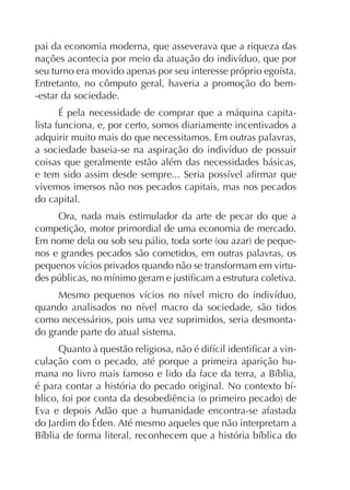pai da economia moderna, que asseverava que a riqueza das

Entretanto, no cômputo geral, haveria a promoção do bem-estar da sociedade.
É pela necessidade de comprar que a máquina capitalista funciona, e, por certo, somos diariamente incentivados a
adquirir muito mais do que necessitamos. Em outras palavras,
coisas que geralmente estão além das necessidades básicas,
vivemos imersos não nos pecados capitais, mas nos pecados
do capital.
Ora, nada mais estimulador da arte de pecar do que a
competição, motor primordial de uma economia de mercado.
nos e grandes pecados são cometidos, em outras palavras, os
-

como necessários, pois uma vez suprimidos, seria desmontado grande parte do atual sistema.
culação com o pecado, até porque a primeira aparição huEva e depois Adão que a humanidade encontra-se afastada
do Jardim do Éden. Até mesmo aqueles que não interpretam a

 