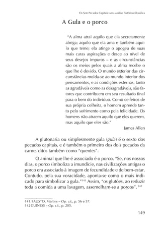 “A alma atrai aquilo que ela secretamente
abriga; aquilo que ela ama e também aquilo que teme; ela atinge o apogeu de suas

são os meios pelos quais a alma recebe o
que lhe é devido. O mundo exterior das cirpensamentos, e as condições externas, tanto
as agradáveis como as desagradáveis, são fa-

sua própria colheita, o homem aprende tanto pelo sofrimento como pela felicidade. Os
homens não atraem aquilo que eles querem,
mas aquilo que eles são.”
James Allen

gula
pecados capitais, e é também o primeiro dos dois pecados da
carne, ditos também como “quentes”.
O animal que lhe é associado é o porco. “Se, nos nossos
porco era associado à imagem de fecundidade e de bem-estar.
Contudo, pela sua voracidade, aponta-se como o mais indicado para simbolizar a gula.”141 Assim, “os glutões, ao reduzir
toda a comida a uma lavagem, assemelham-se a porcos”. 142
141
Op. cit., p. 56 e 57.
142 GUINESS – Op. cit., p. 205.

149

 